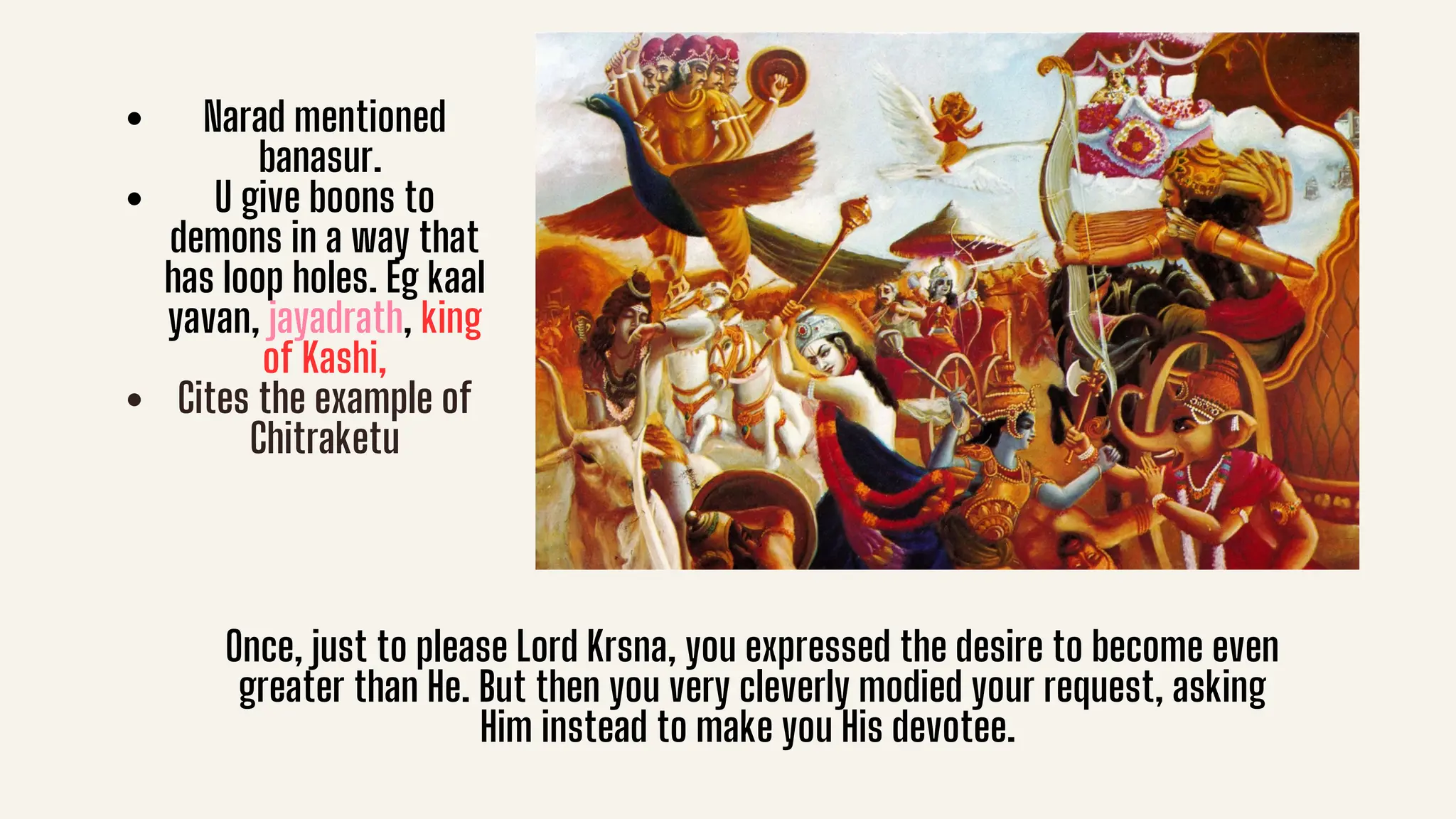 Narad mentioned
banasur.
U give boons to
demons in a way that
has loop holes. Eg kaal
yavan, jayadrath, king
of Kashi,
Cites the example of
Chitraketu
Once, just to please Lord Krsna, you expressed the desire to become even
greater than He. But then you very cleverly modied your request, asking
Him instead to make you His devotee.
 