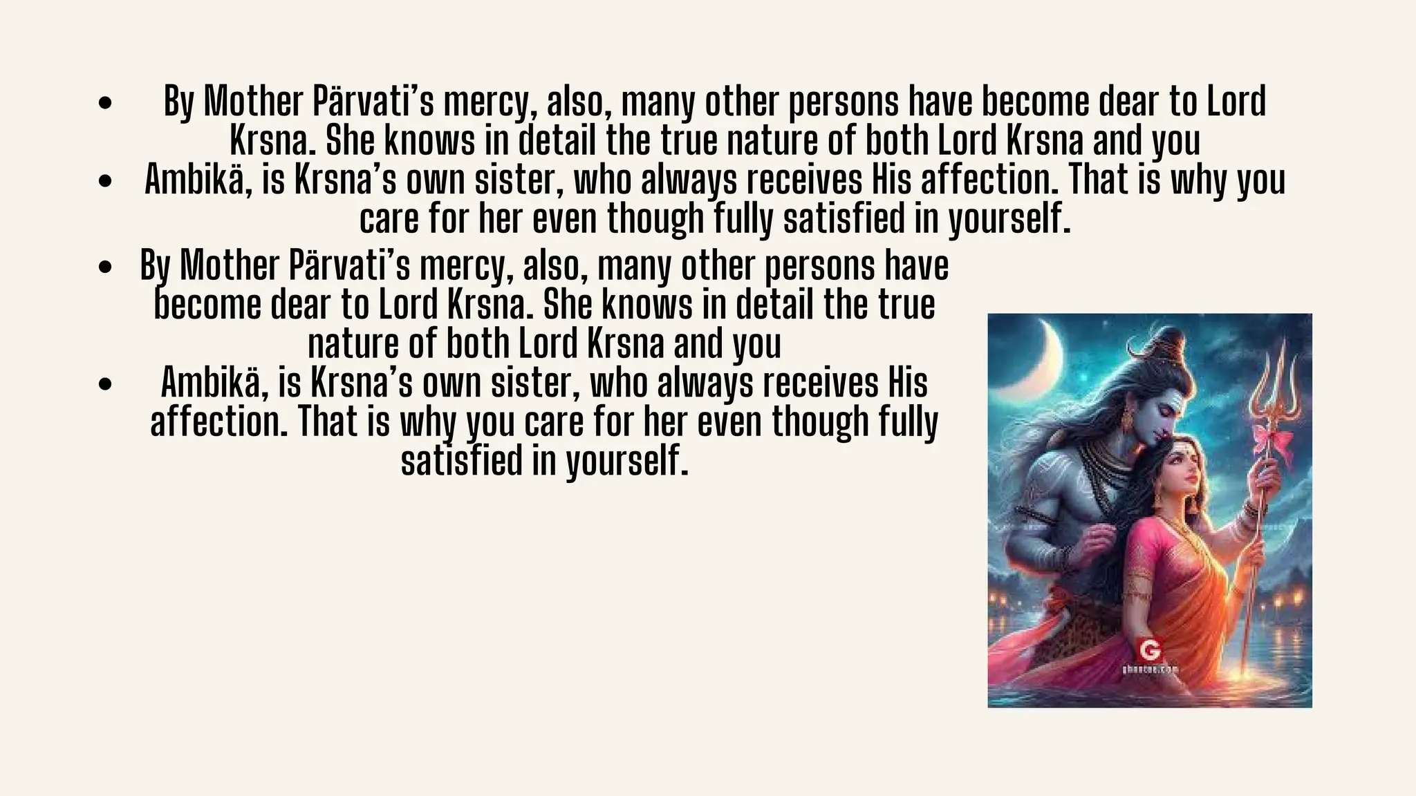 By Mother Pärvati’s mercy, also, many other persons have become dear to Lord
Krsna. She knows in detail the true nature of both Lord Krsna and you
Ambikä, is Krsna’s own sister, who always receives His affection. That is why you
care for her even though fully satisfied in yourself.
By Mother Pärvati’s mercy, also, many other persons have
become dear to Lord Krsna. She knows in detail the true
nature of both Lord Krsna and you
Ambikä, is Krsna’s own sister, who always receives His
affection. That is why you care for her even though fully
satisfied in yourself.
 