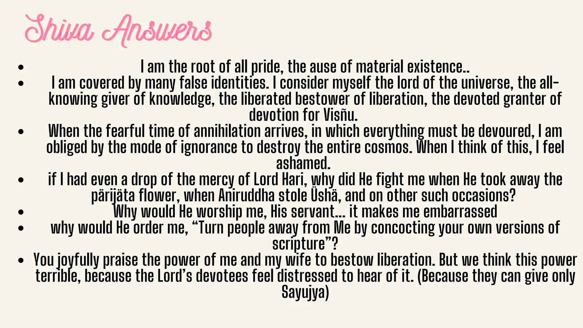 Shiva Answers
Shiva Answers
Shiva Answers
I am the root of all pride, the ause of material existence..
I am covered by many false identities. I consider myself the lord of the universe, the all-
knowing giver of knowledge, the liberated bestower of liberation, the devoted granter of
devotion for Visñu.
When the fearful time of annihilation arrives, in which everything must be devoured, I am
obliged by the mode of ignorance to destroy the entire cosmos. When I think of this, I feel
ashamed.
if I had even a drop of the mercy of Lord Hari, why did He fight me when He took away the
pärijäta flower, when Aniruddha stole Üshä, and on other such occasions?
Why would He worship me, His servant... it makes me embarrassed
why would He order me, “Turn people away from Me by concocting your own versions of
scripture”?
You joyfully praise the power of me and my wife to bestow liberation. But we think this power
terrible, because the Lord’s devotees feel distressed to hear of it. (Because they can give only
Sayujya)
 