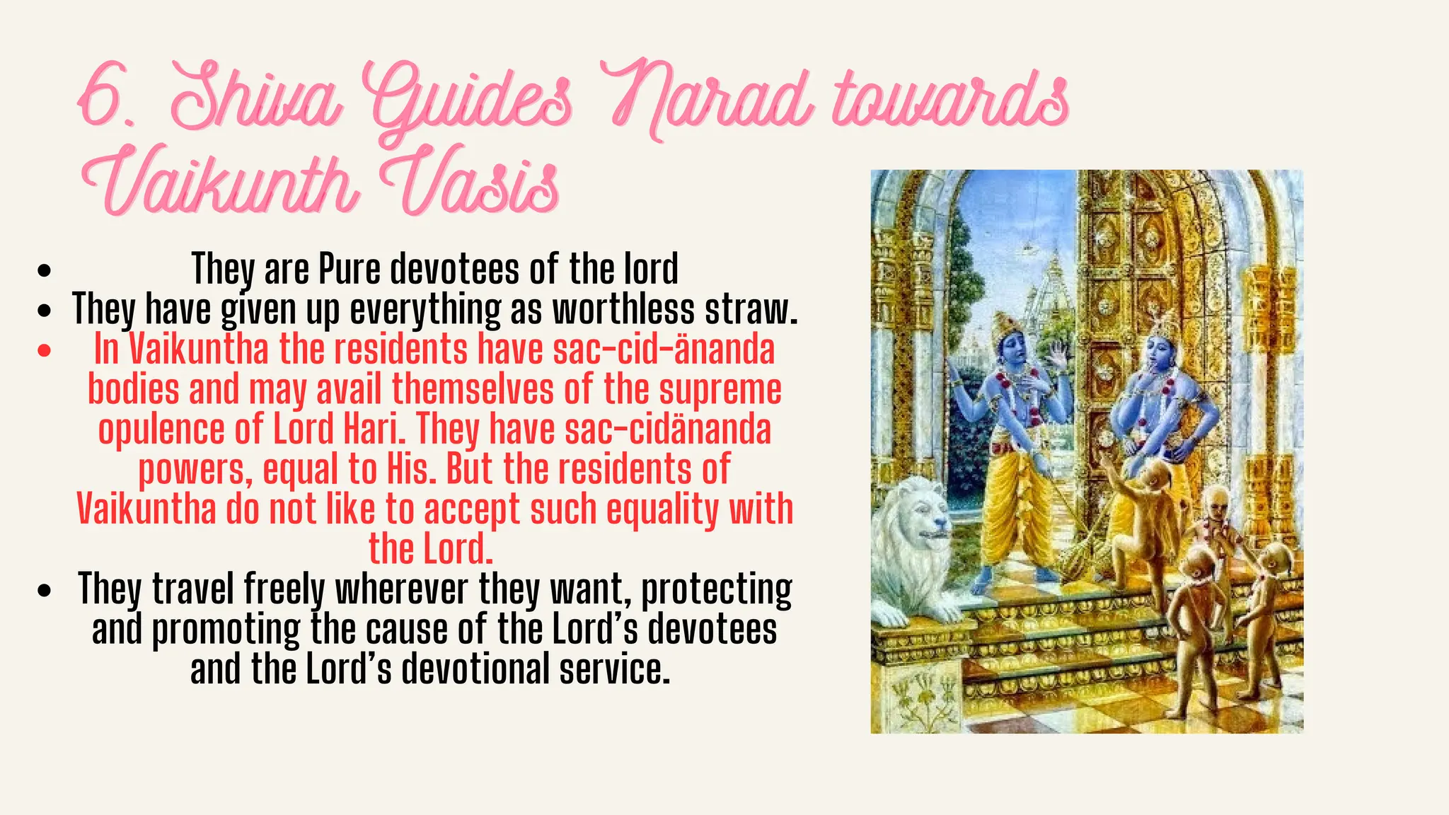 6. Shiva Guides Narad towards
6. Shiva Guides Narad towards
6. Shiva Guides Narad towards
Vaikunth Vasis
Vaikunth Vasis
Vaikunth Vasis
They are Pure devotees of the lord
They have given up everything as worthless straw.
In Vaikuntha the residents have sac-cid-änanda
bodies and may avail themselves of the supreme
opulence of Lord Hari. They have sac-cidänanda
powers, equal to His. But the residents of
Vaikuntha do not like to accept such equality with
the Lord.
They travel freely wherever they want, protecting
and promoting the cause of the Lord’s devotees
and the Lord’s devotional service.
 
