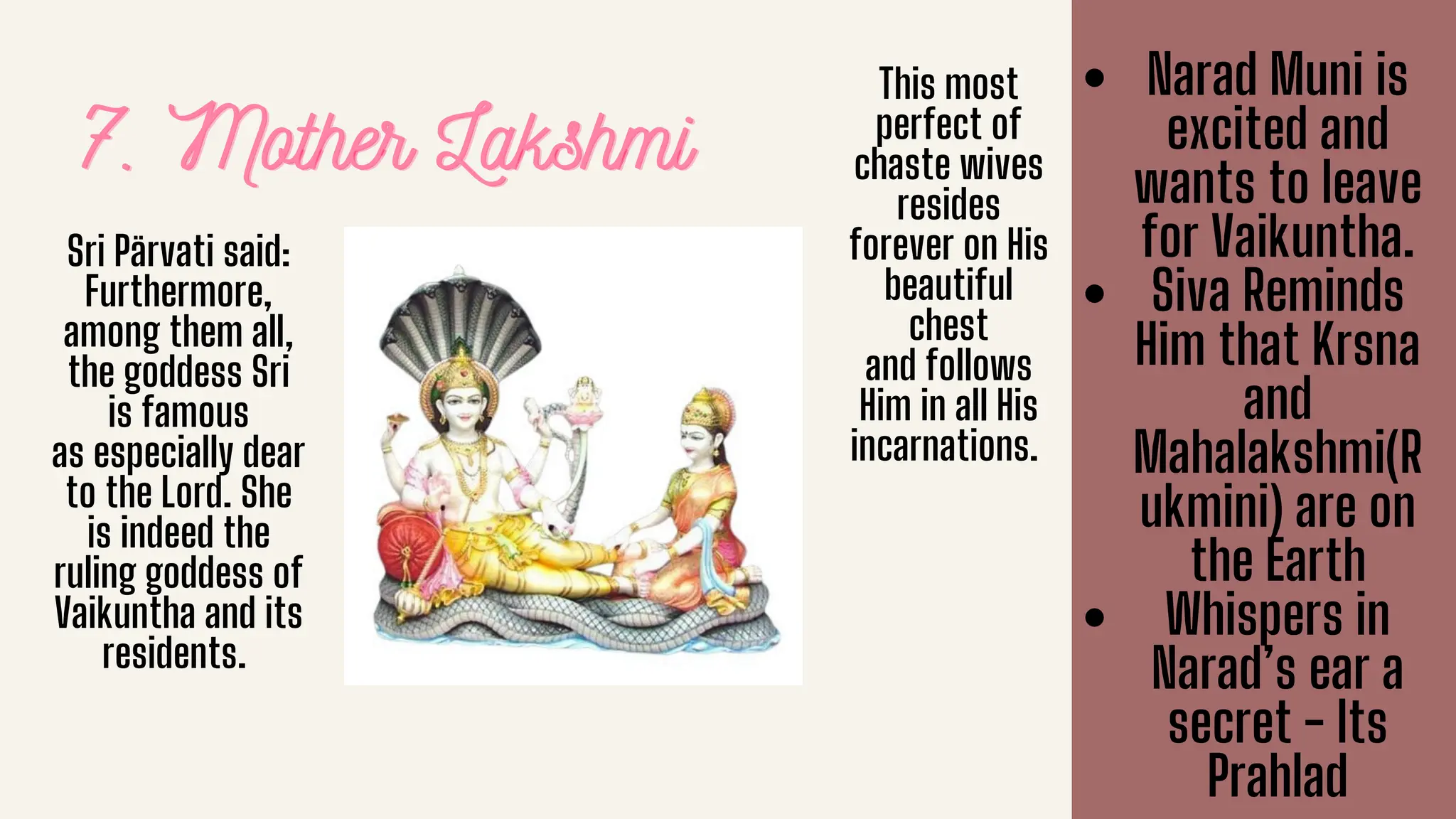 7. Mother Lakshmi
7. Mother Lakshmi
7. Mother Lakshmi
Sri Pärvati said:
Furthermore,
among them all,
the goddess Sri
is famous
as especially dear
to the Lord. She
is indeed the
ruling goddess of
Vaikuntha and its
residents.
This most
perfect of
chaste wives
resides
forever on His
beautiful
chest
and follows
Him in all His
incarnations.
Narad Muni is
excited and
wants to leave
for Vaikuntha.
Siva Reminds
Him that Krsna
and
Mahalakshmi(R
ukmini) are on
the Earth
Whispers in
Narad’s ear a
secret - Its
Prahlad
 