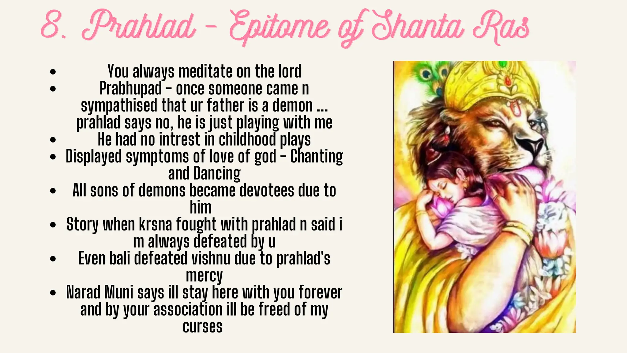 8. Prahlad - Epitome of Shanta Ras
8. Prahlad - Epitome of Shanta Ras
8. Prahlad - Epitome of Shanta Ras
You always meditate on the lord
Prabhupad - once someone came n
sympathised that ur father is a demon ...
prahlad says no, he is just playing with me
He had no intrest in childhood plays
Displayed symptoms of love of god - Chanting
and Dancing
All sons of demons became devotees due to
him
Story when krsna fought with prahlad n said i
m always defeated by u
Even bali defeated vishnu due to prahlad's
mercy
Narad Muni says ill stay here with you forever
and by your association ill be freed of my
curses
 
