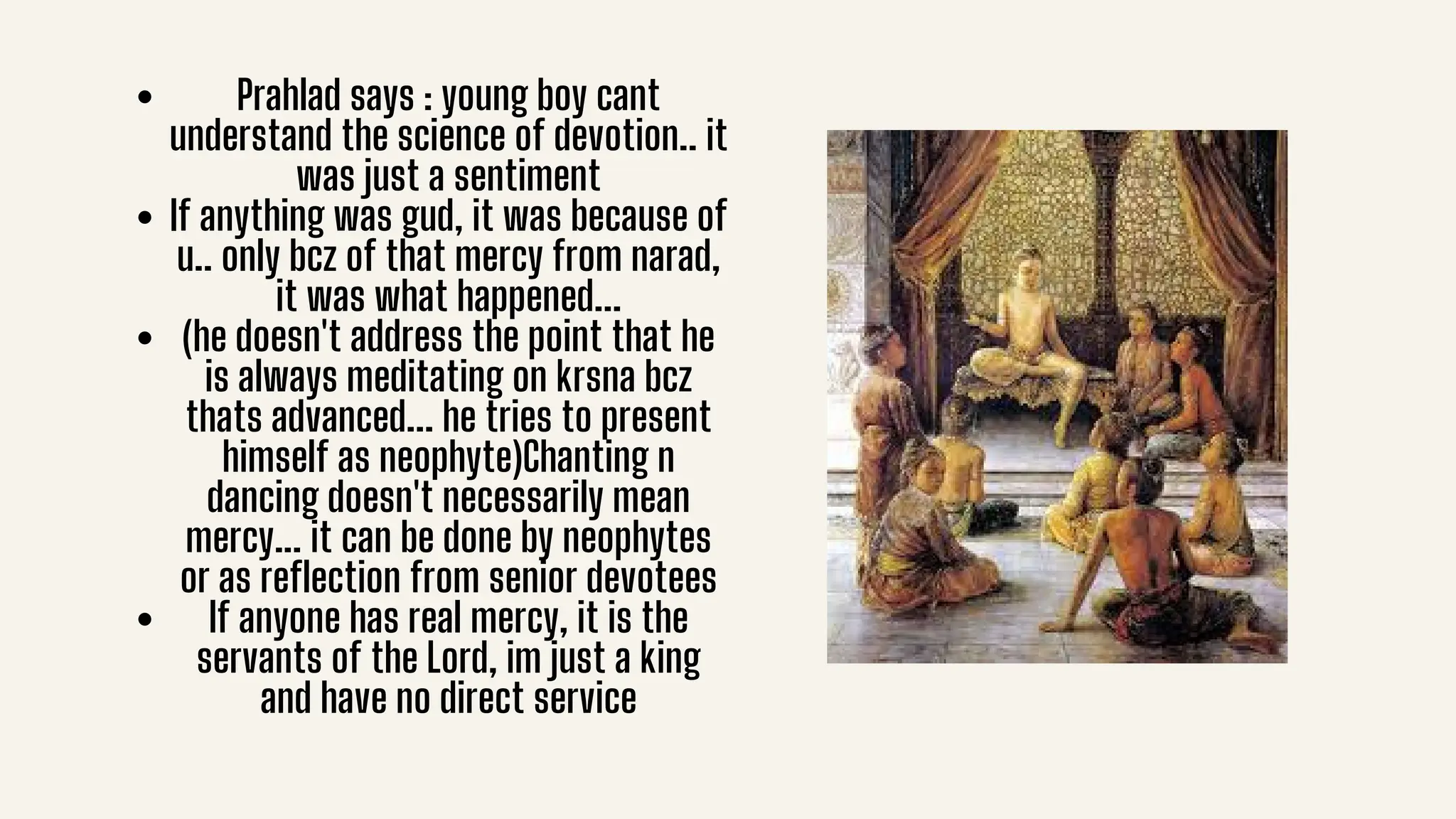 Prahlad says : young boy cant
understand the science of devotion.. it
was just a sentiment
If anything was gud, it was because of
u.. only bcz of that mercy from narad,
it was what happened...
(he doesn't address the point that he
is always meditating on krsna bcz
thats advanced... he tries to present
himself as neophyte)Chanting n
dancing doesn't necessarily mean
mercy... it can be done by neophytes
or as reflection from senior devotees
If anyone has real mercy, it is the
servants of the Lord, im just a king
and have no direct service
 