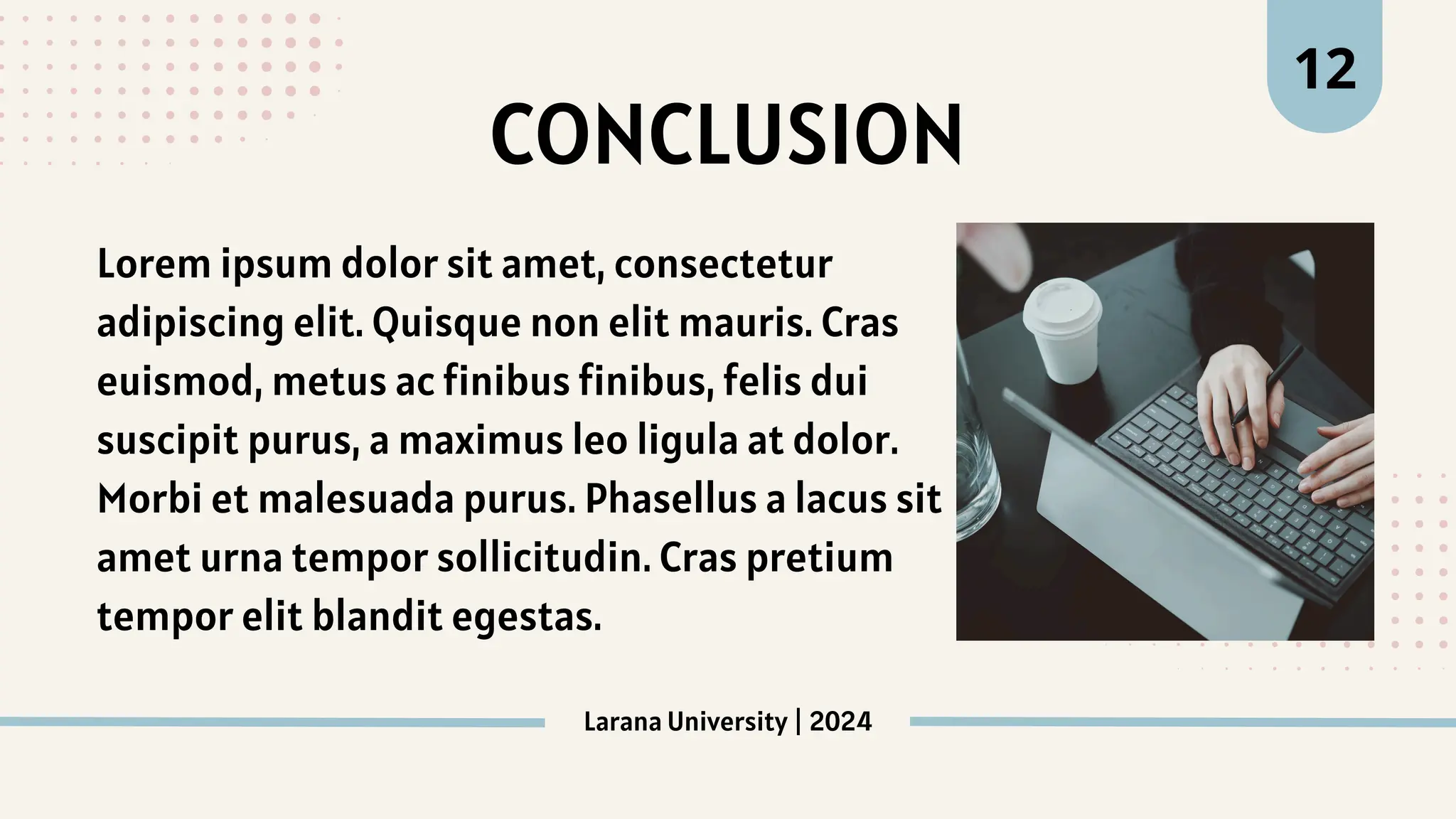 Larana University | 2024
12
CONCLUSION
Lorem ipsum dolor sit amet, consectetur
adipiscing elit. Quisque non elit mauris. Cras
euismod, metus ac finibus finibus, felis dui
suscipit purus, a maximus leo ligula at dolor.
Morbi et malesuada purus. Phasellus a lacus sit
amet urna tempor sollicitudin. Cras pretium
tempor elit blandit egestas.
 