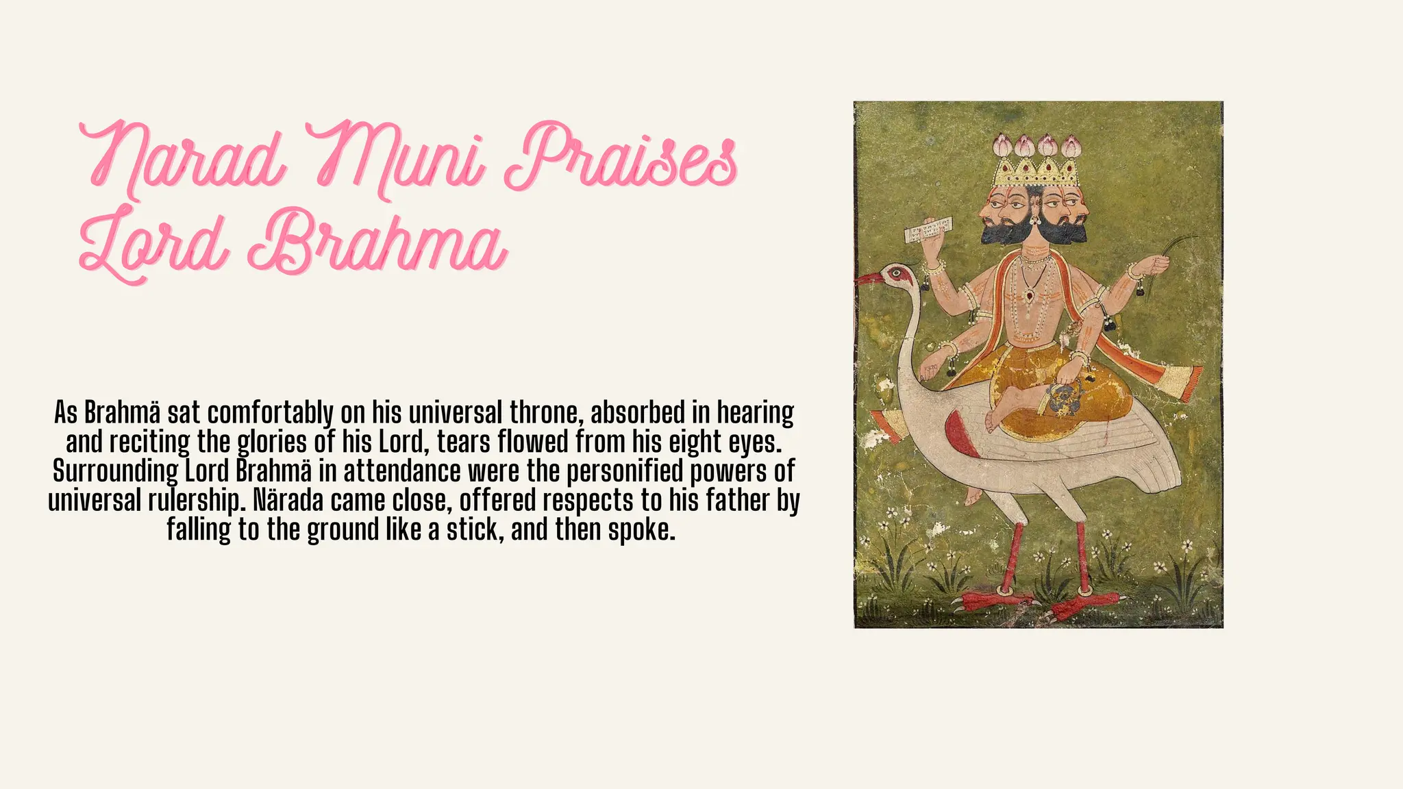 Narad Muni Praises
Narad Muni Praises
Narad Muni Praises
Lord Brahma
Lord Brahma
Lord Brahma
As Brahmä sat comfortably on his universal throne, absorbed in hearing
and reciting the glories of his Lord, tears flowed from his eight eyes.
Surrounding Lord Brahmä in attendance were the personified powers of
universal rulership. Närada came close, offered respects to his father by
falling to the ground like a stick, and then spoke.
 