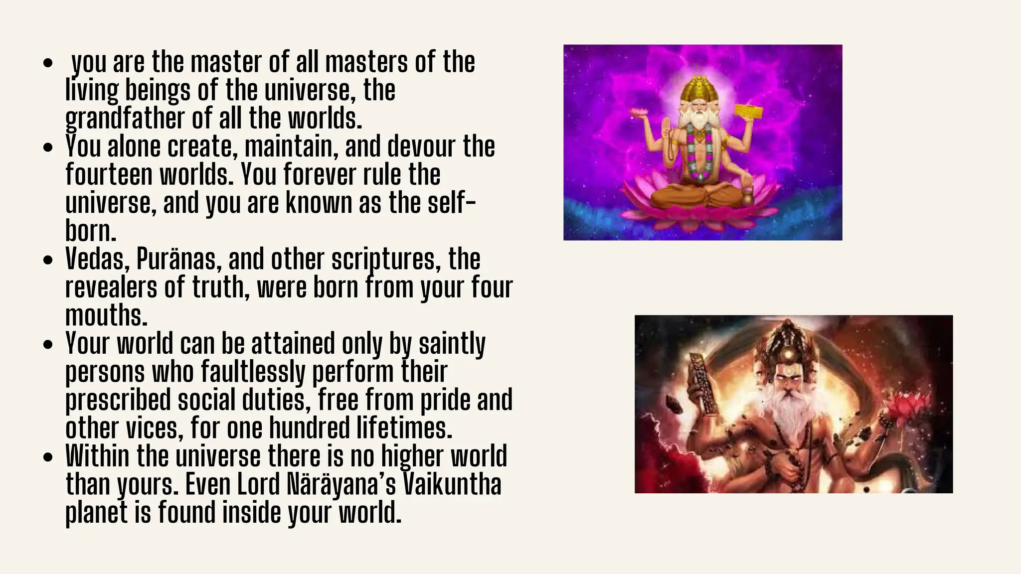 you are the master of all masters of the
living beings of the universe, the
grandfather of all the worlds.
You alone create, maintain, and devour the
fourteen worlds. You forever rule the
universe, and you are known as the self-
born.
Vedas, Puränas, and other scriptures, the
revealers of truth, were born from your four
mouths.
Your world can be attained only by saintly
persons who faultlessly perform their
prescribed social duties, free from pride and
other vices, for one hundred lifetimes.
Within the universe there is no higher world
than yours. Even Lord Näräyana’s Vaikuntha
planet is found inside your world.
 