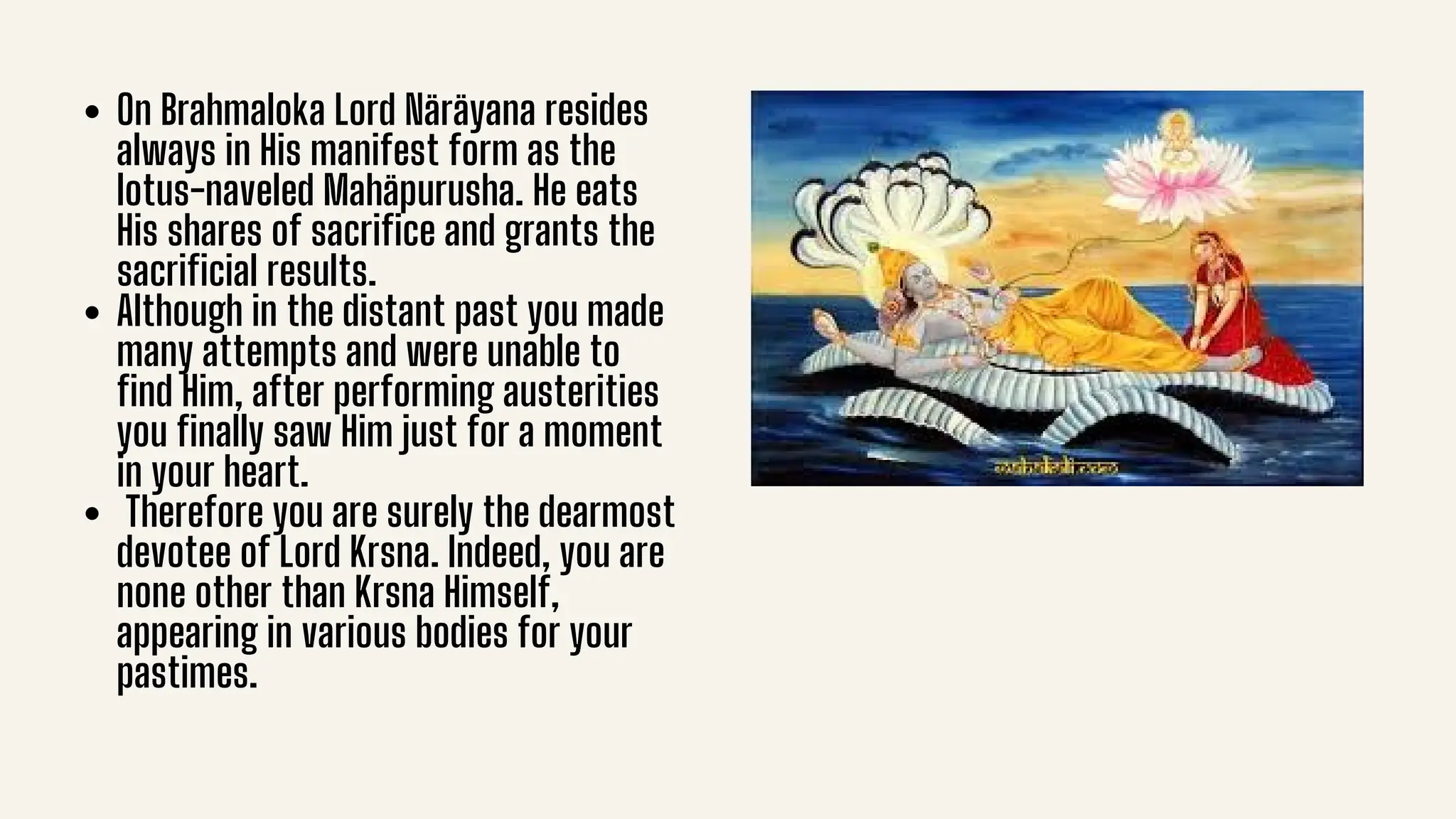 On Brahmaloka Lord Näräyana resides
always in His manifest form as the
lotus-naveled Mahäpurusha. He eats
His shares of sacrifice and grants the
sacrificial results.
Although in the distant past you made
many attempts and were unable to
find Him, after performing austerities
you finally saw Him just for a moment
in your heart.
Therefore you are surely the dearmost
devotee of Lord Krsna. Indeed, you are
none other than Krsna Himself,
appearing in various bodies for your
pastimes.
 