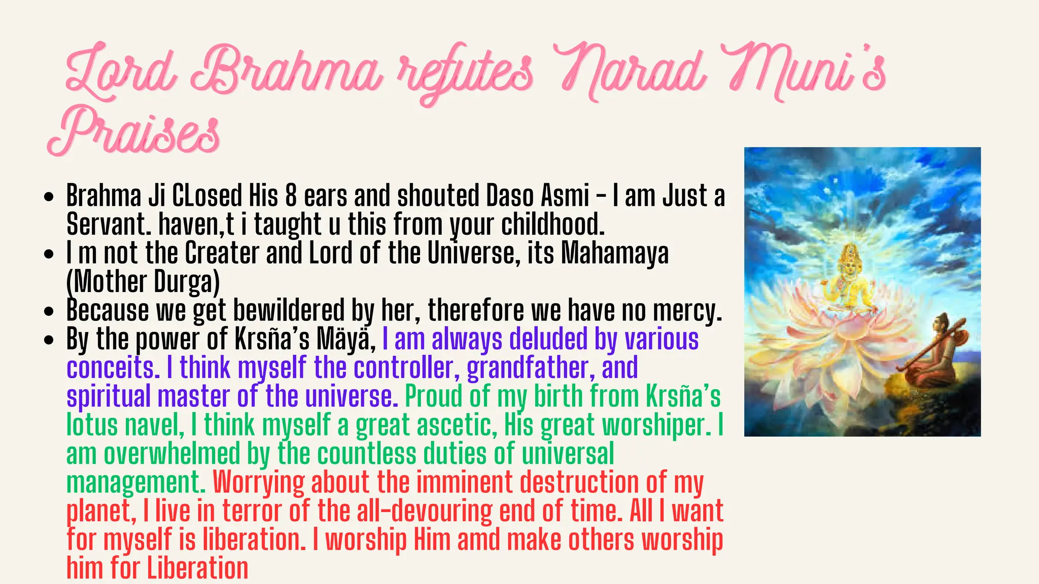 Lord Brahma refutes Narad Muni’s
Lord Brahma refutes Narad Muni’s
Lord Brahma refutes Narad Muni’s
Praises
Praises
Praises
Brahma Ji CLosed His 8 ears and shouted Daso Asmi - I am Just a
Servant. haven,t i taught u this from your childhood.
I m not the Creater and Lord of the Universe, its Mahamaya
(Mother Durga)
Because we get bewildered by her, therefore we have no mercy.
By the power of Krsña’s Mäyä, I am always deluded by various
conceits. I think myself the controller, grandfather, and
spiritual master of the universe. Proud of my birth from Krsña’s
lotus navel, I think myself a great ascetic, His great worshiper. I
am overwhelmed by the countless duties of universal
management. Worrying about the imminent destruction of my
planet, I live in terror of the all-devouring end of time. All I want
for myself is liberation. I worship Him amd make others worship
him for Liberation
 