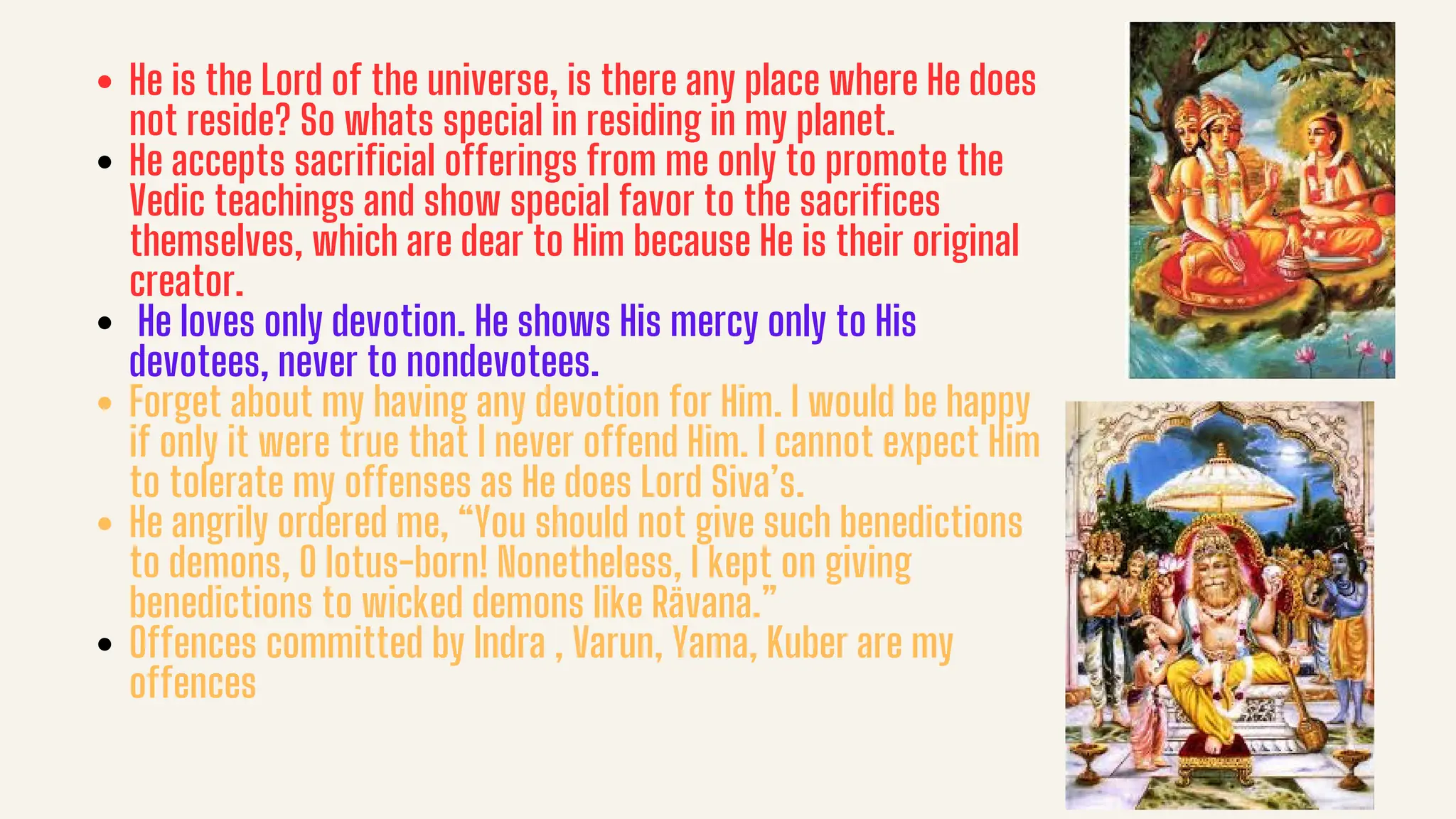 He is the Lord of the universe, is there any place where He does
not reside? So whats special in residing in my planet.
He accepts sacrificial offerings from me only to promote the
Vedic teachings and show special favor to the sacrifices
themselves, which are dear to Him because He is their original
creator.
He loves only devotion. He shows His mercy only to His
devotees, never to nondevotees.
Forget about my having any devotion for Him. I would be happy
if only it were true that I never offend Him. I cannot expect Him
to tolerate my offenses as He does Lord Siva’s.
He angrily ordered me, “You should not give such benedictions
to demons, O lotus-born! Nonetheless, I kept on giving
benedictions to wicked demons like Rävana.”
Offences committed by Indra , Varun, Yama, Kuber are my
offences
 