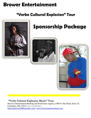 Brower Entertainment
          “Verbe Cultural Explosion” Tour

                             Sponsorship Package




 “Verbe Cultural Explosion Music” Tour
 Brower Entertainment Booking and Promotions Agency |1800 N. Star Road, Suite A2
 Columbus, OH 43212| Tel.: 614-
                              -485-9023
 Patriciabrower2000@yahoo.com | www.browerentertainment.com
 