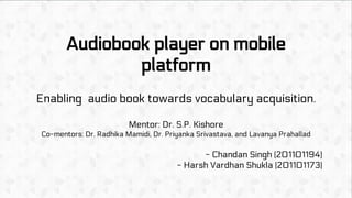 Audiobook player on mobile
platform
Enabling audio book towards vocabulary acquisition.
Mentor: Dr. S.P. Kishore
Co-mentors: Dr. Radhika Mamidi, Dr. Priyanka Srivastava, and Lavanya Prahallad
- Chandan Singh (201101194)
- Harsh Vardhan Shukla (201101173)
 