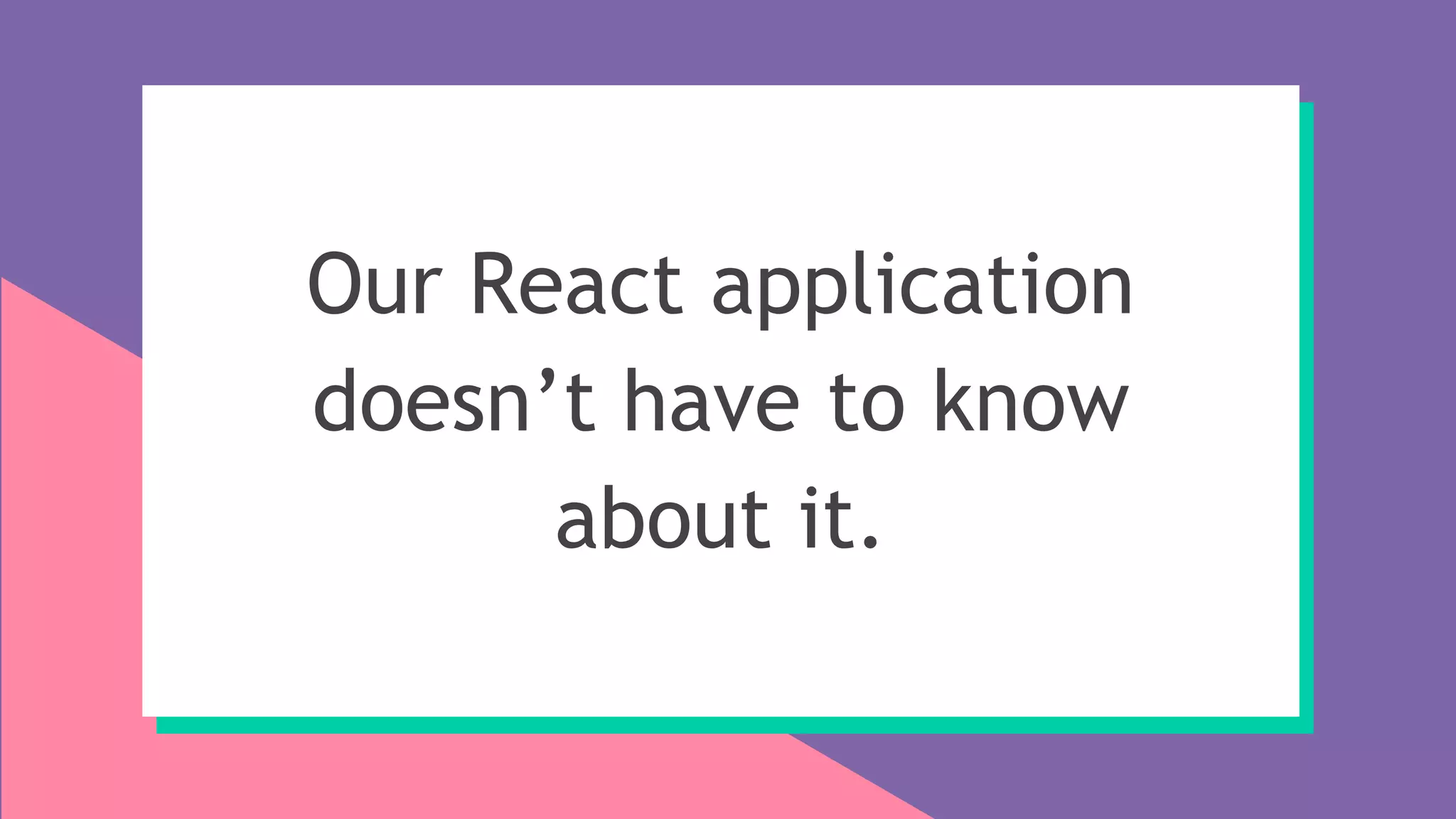 Our React application
doesn’t have to know
about it.
 