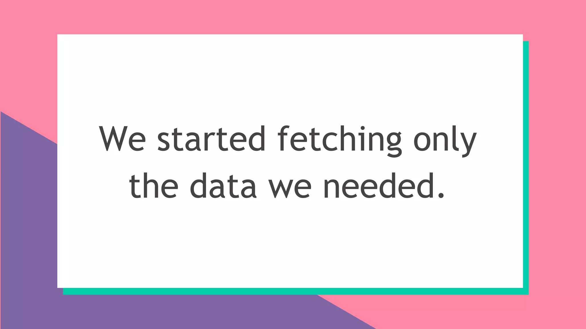 We started fetching only
the data we needed.
 