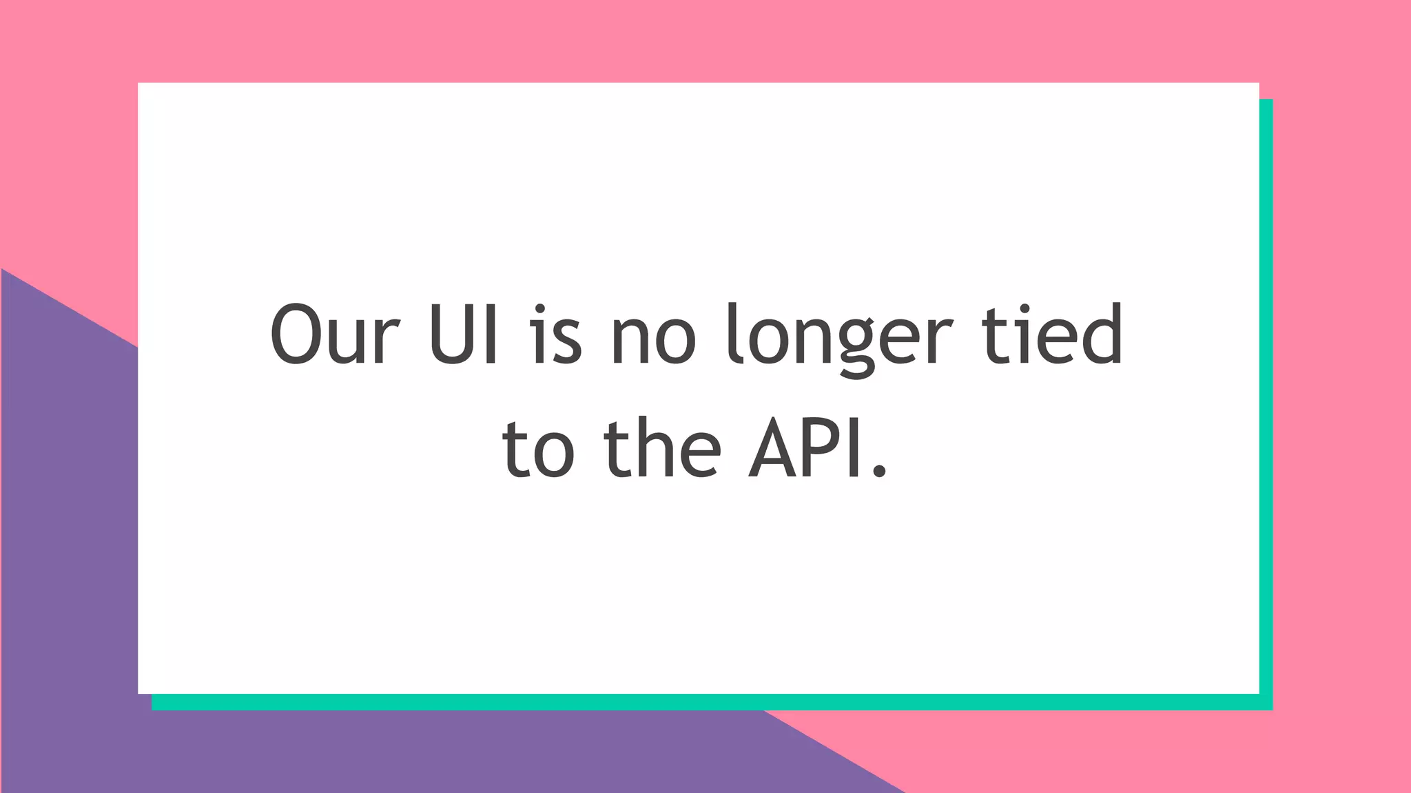 Our UI is no longer tied
to the API.
 