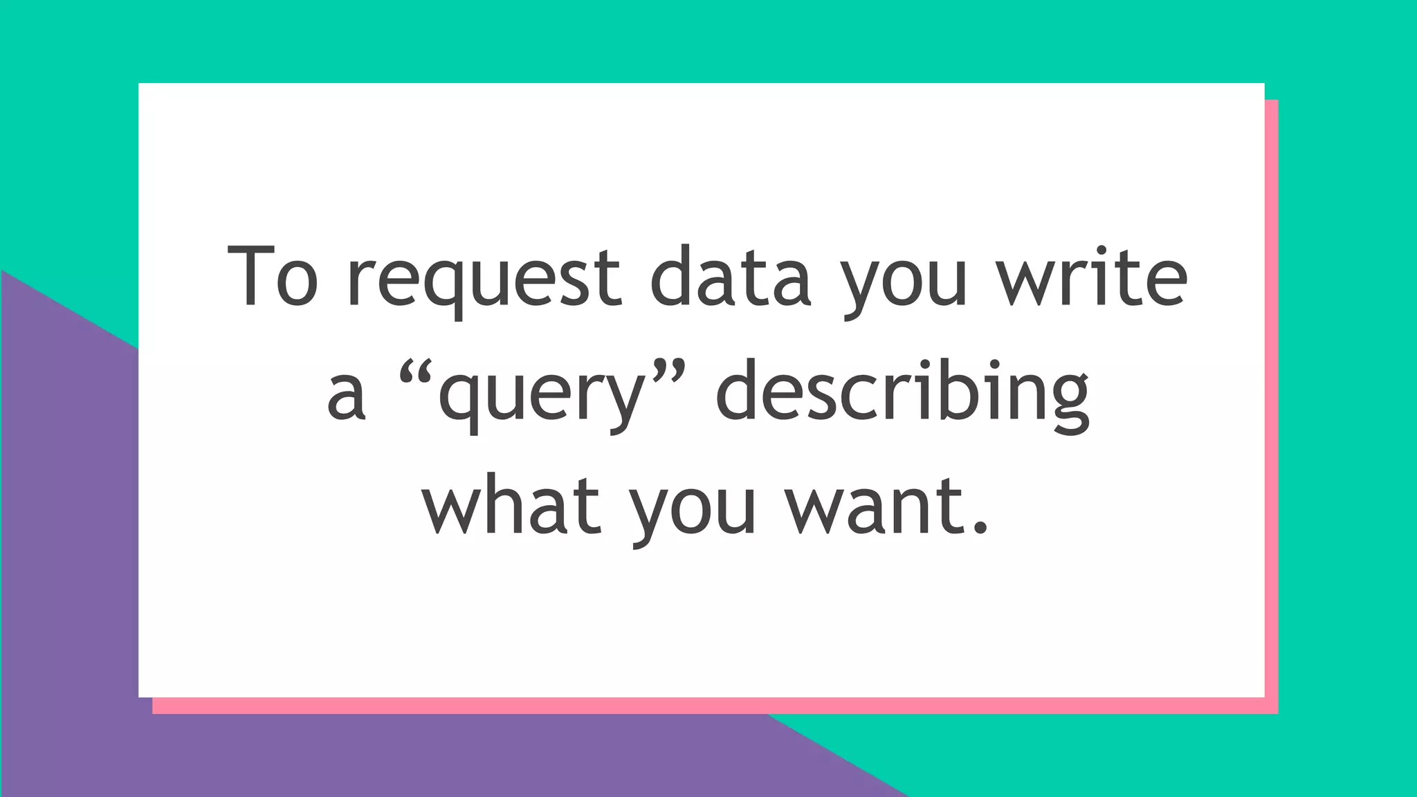 To request data you write
a “query” describing
what you want.
 