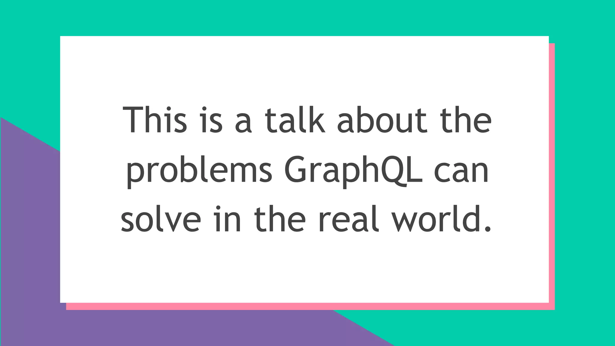 This is a talk about the
problems GraphQL can
solve in the real world.
 