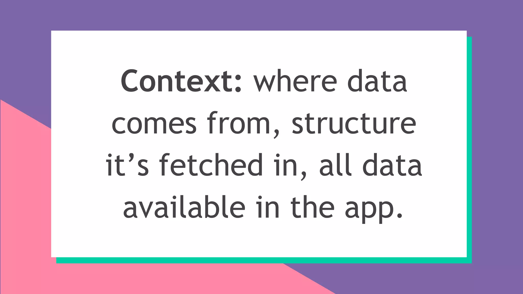 Context: where data
comes from, structure
it’s fetched in, all data
available in the app.
 