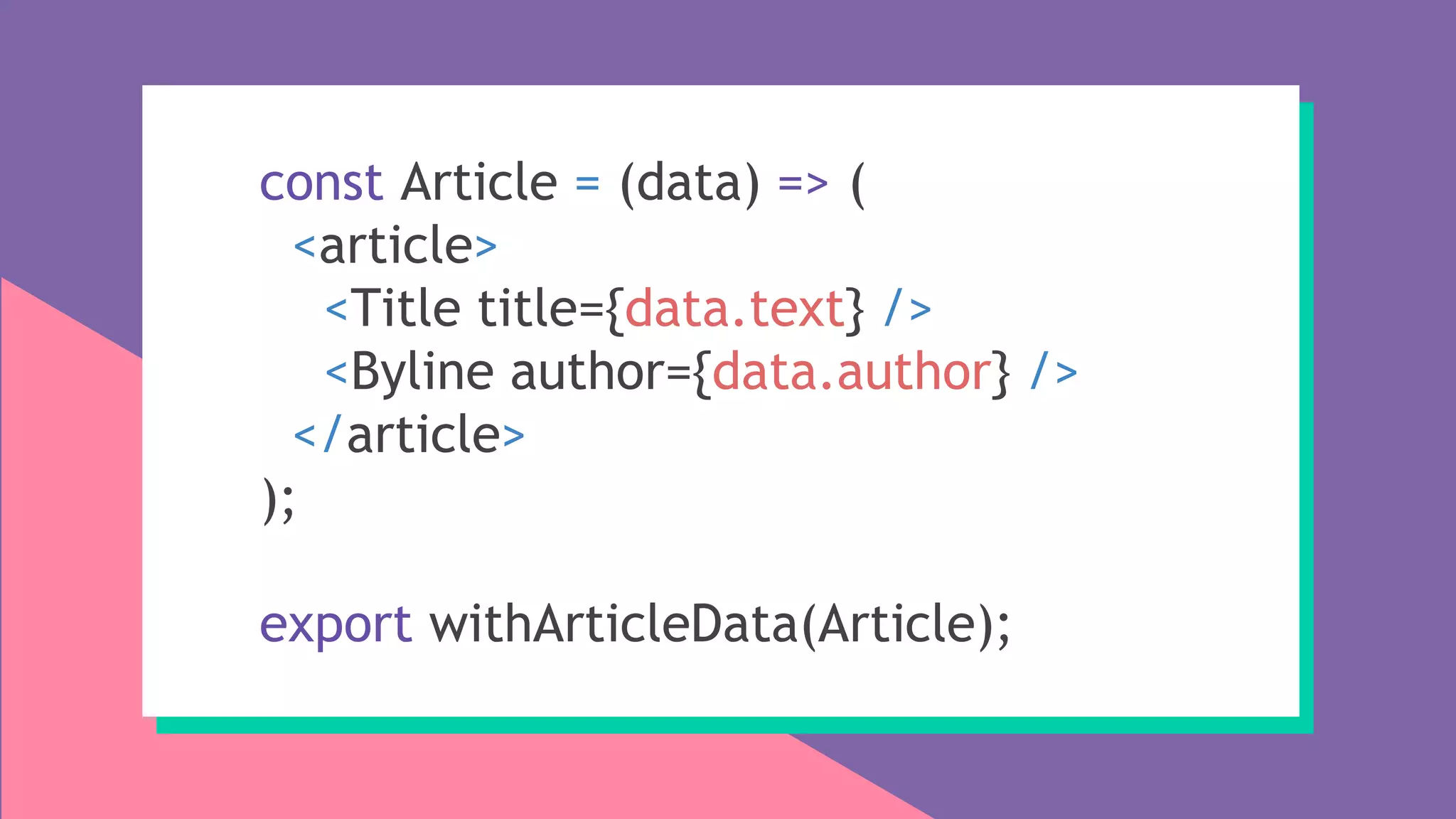 const Article = (data) => (
<article>
<Title title={data.text} />
<Byline author={data.author} />
</article>
);
export withArticleData(Article);
 