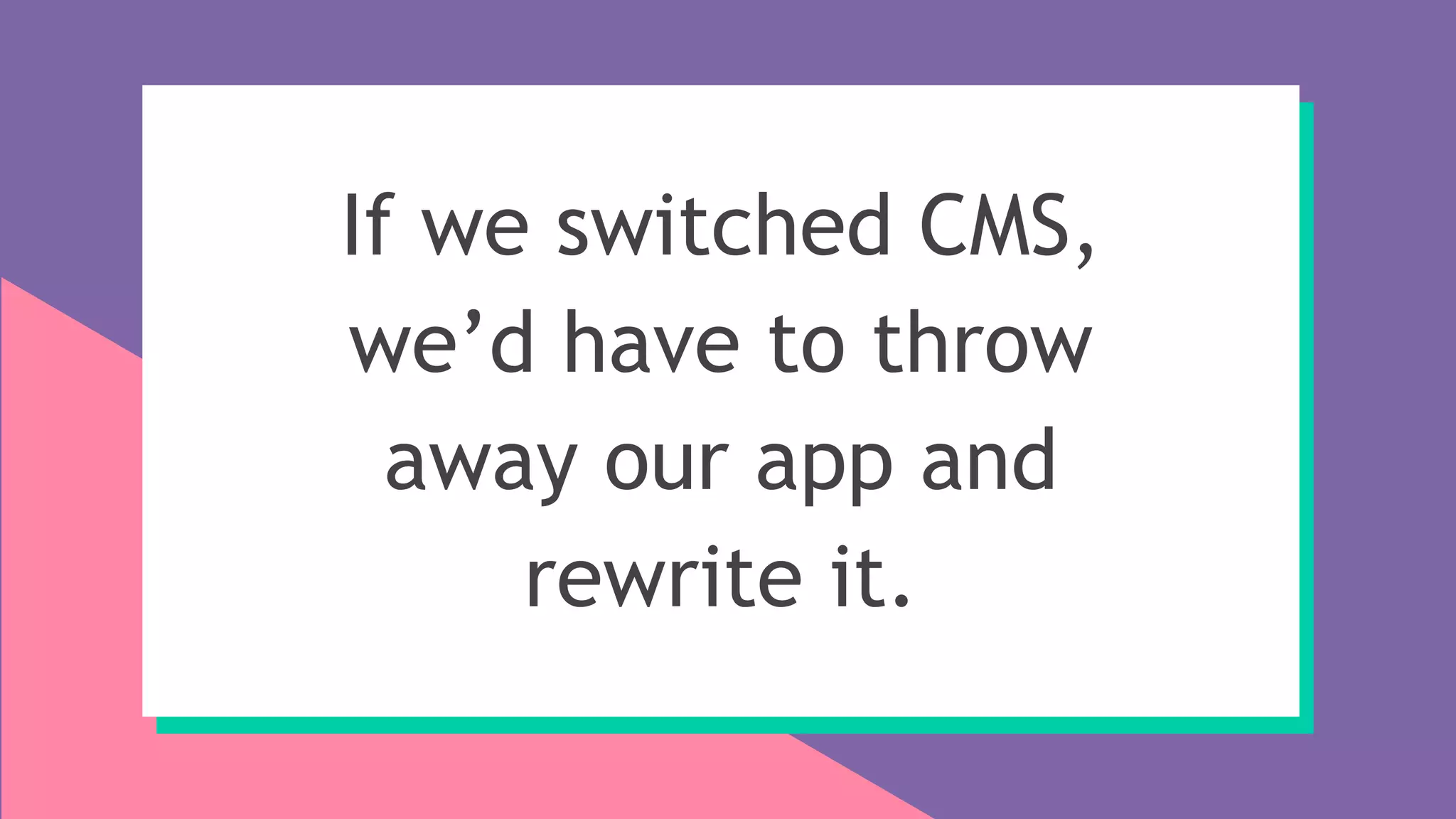 If we switched CMS,
we’d have to throw
away our app and
rewrite it.
 