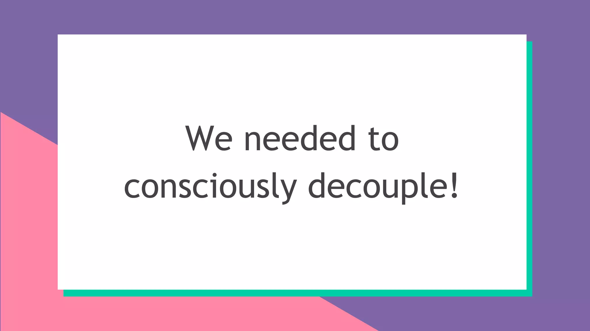 We needed to
consciously decouple!
 