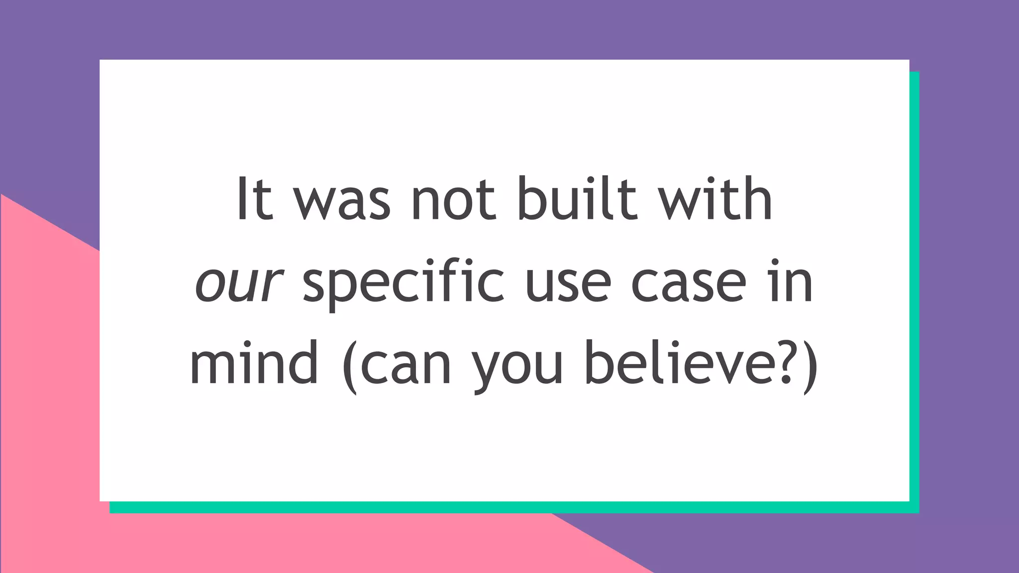 It was not built with
our specific use case in
mind (can you believe?)
 