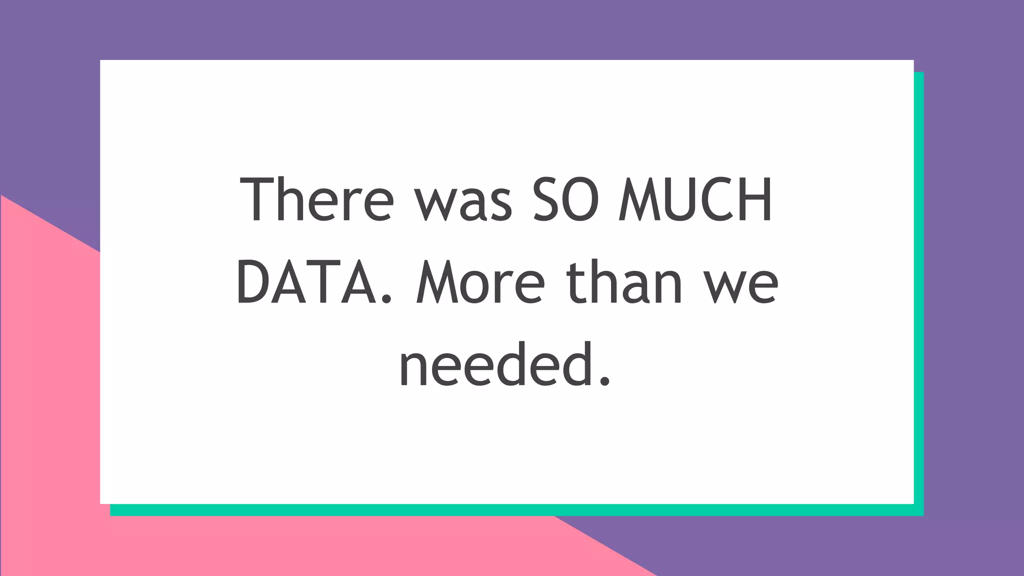 There was SO MUCH
DATA. More than we
needed.
 