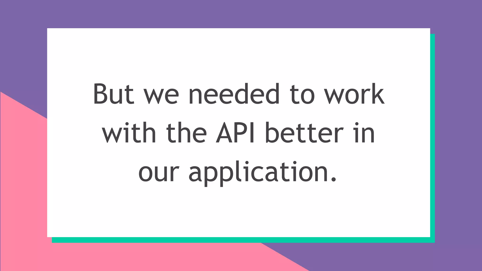 But we needed to work
with the API better in
our application.
 