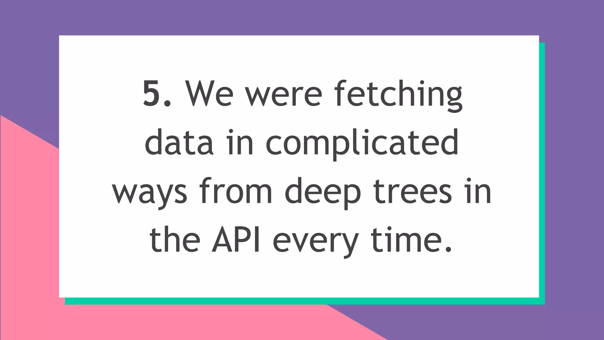 5. We were fetching
data in complicated
ways from deep trees in
the API every time.
 