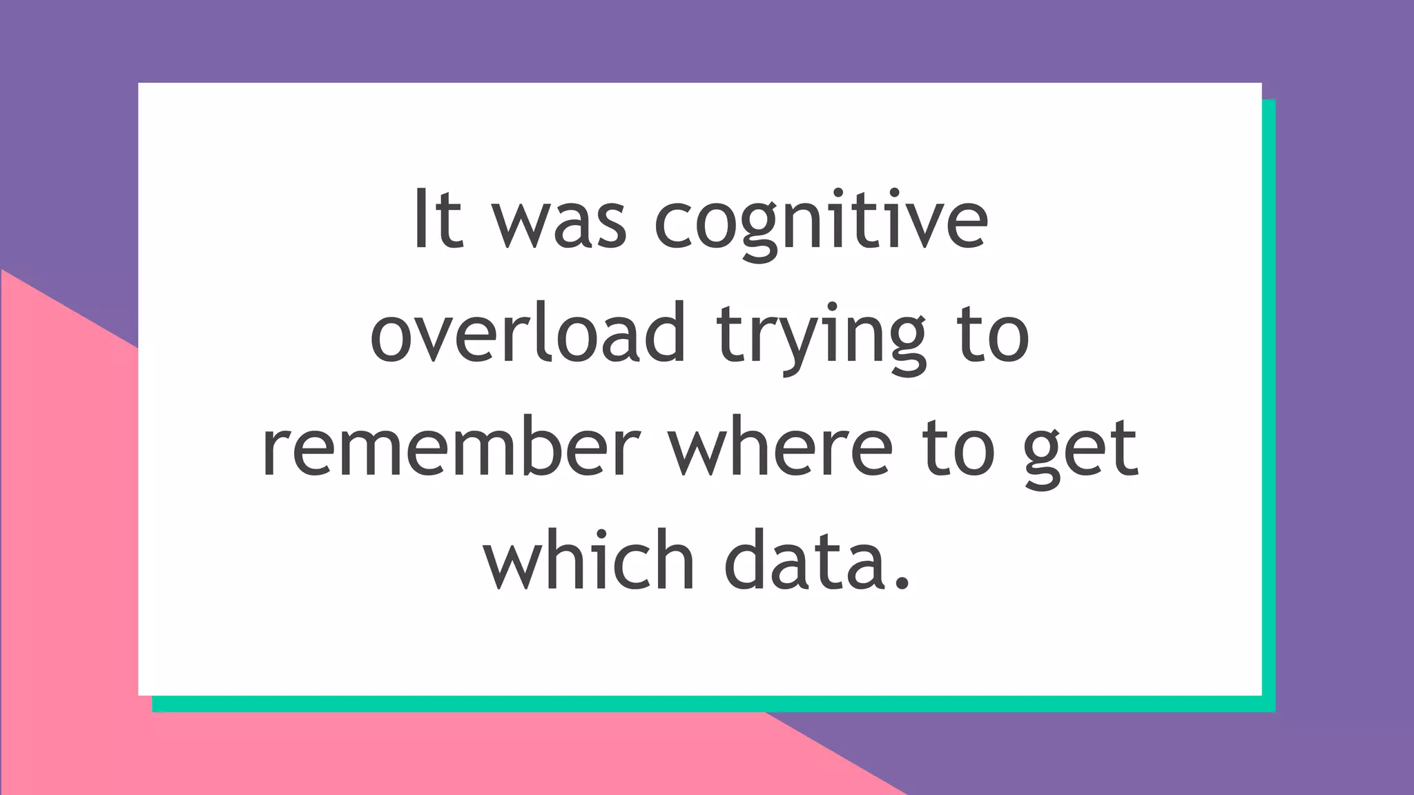 It was cognitive
overload trying to
remember where to get
which data.
 