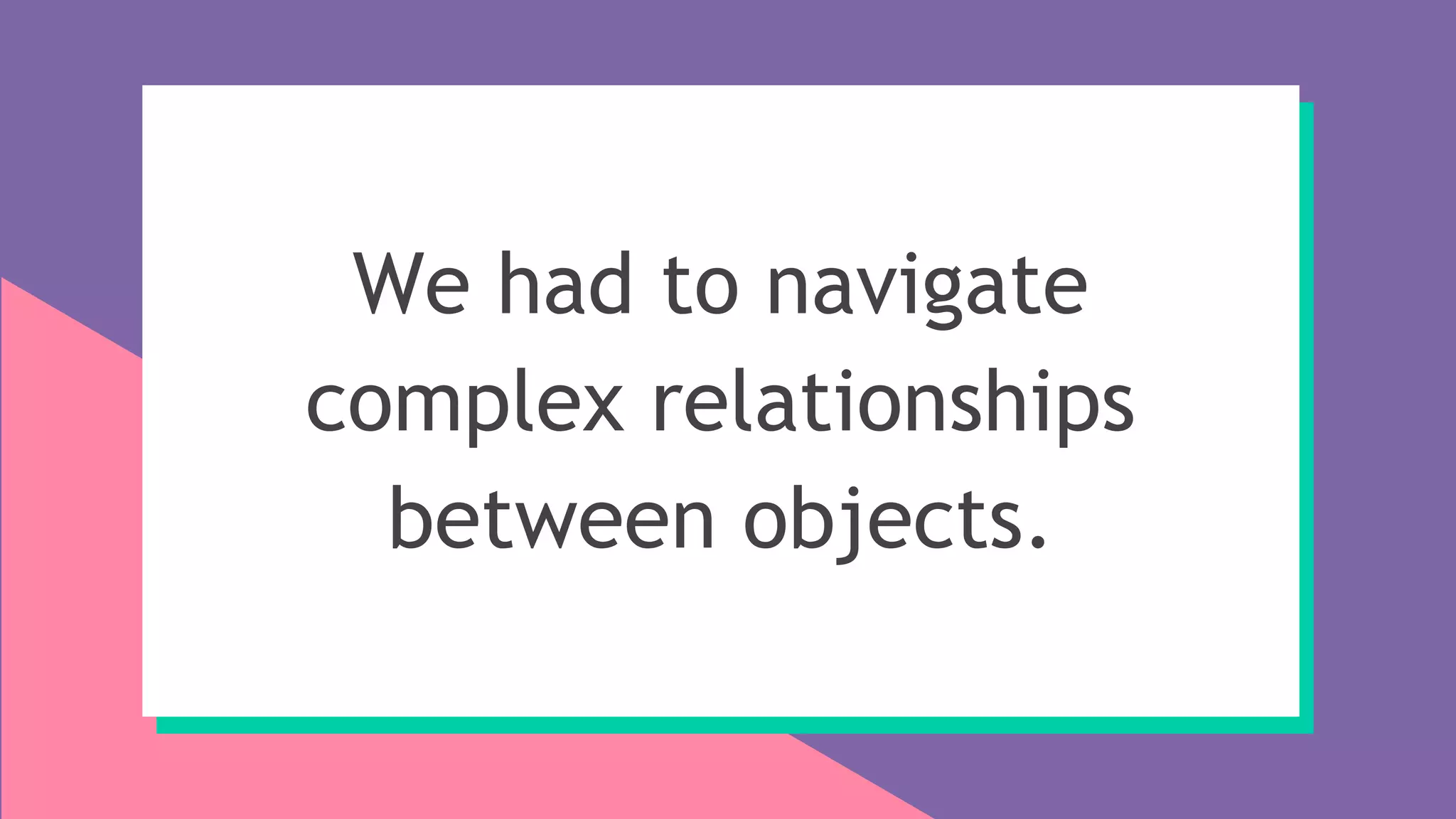 We had to navigate
complex relationships
between objects.
 
