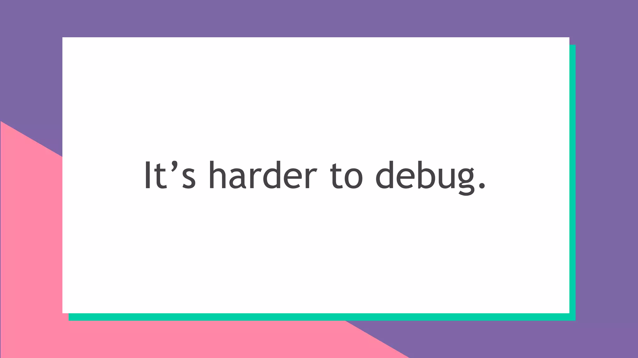 It’s harder to debug.
 