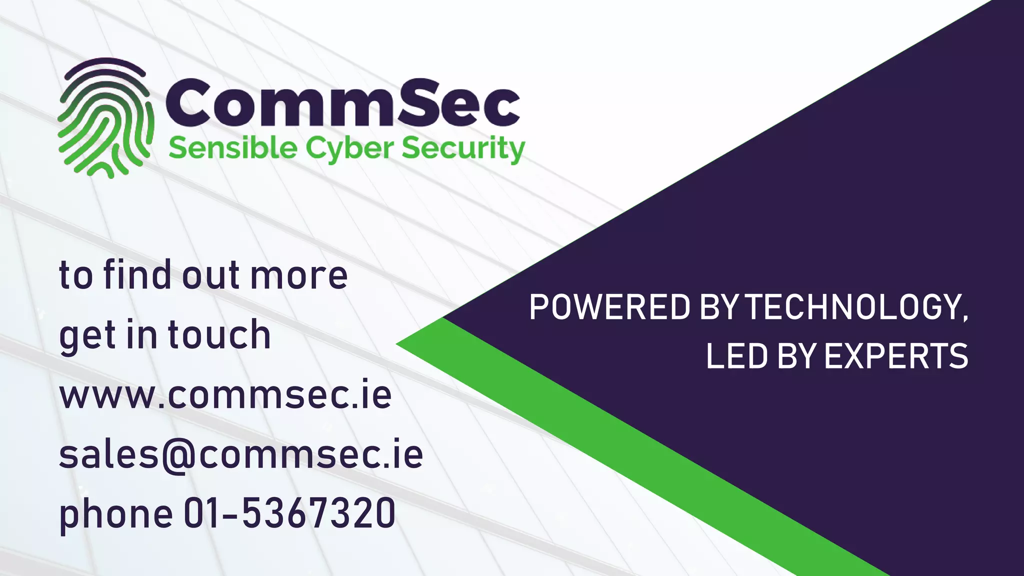 tofindoutmore
getintouch
www.commsec.ie
sales@commsec.ie
phone01-5367320
POWEREDBYTECHNOLOGY,
LEDBYEXPERTS