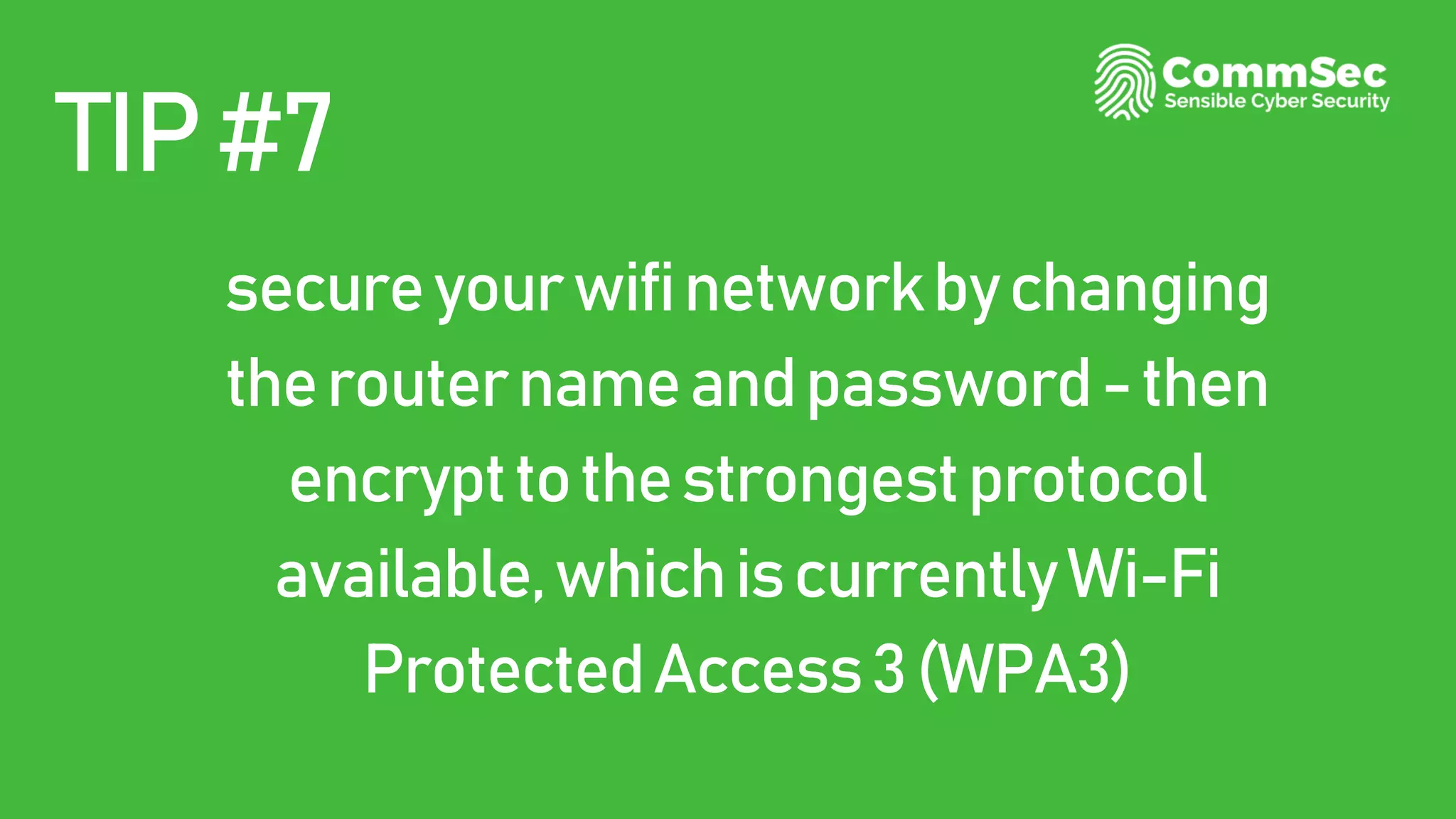 TIP#7
secureyourwifinetworkbychanging
therouternameandpassword-then
encrypttothestrongestprotocol
available,whichiscurrentlyWi-Fi
ProtectedAccess3(WPA3)