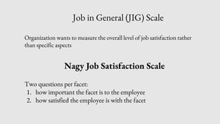 Job in General (JIG) Scale
Organization wants to measure the overall level of job satisfaction rather
than specific aspects
Nagy Job Satisfaction Scale
Two questions per facet:
1. how important the facet is to the employee
2. how satisfied the employee is with the facet
 