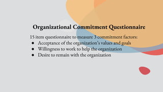 Organizational Commitment Questionnaire
15 item questionnaire to measure 3 commitment factors:
● Acceptance of the organization’s values and goals
● Willingness to work to help the organization
● Desire to remain with the organization
 