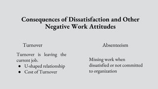 Consequences of Dissatisfaction and Other
Negative Work Attitudes
Turnover Absenteeism
Missing work when
dissatisfied or not committed
to organization.
Turnover is leaving the
current job.
● U-shaped relationship
● Cost of Turnover
 