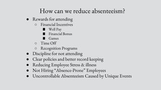 How can we reduce absenteeism?
● Rewards for attending
○ Financial Incentives
■ Well Pay
■ Financial Bonus
■ Games
○ Time Off
○ Recognition Programs
● Discipline for not attending
● Clear policies and better record keeping
● Reducing Employee Stress & illness
● Not Hiring “Absence-Prone” Employees
● Uncontrollable Absenteeism Caused by Unique Events
 