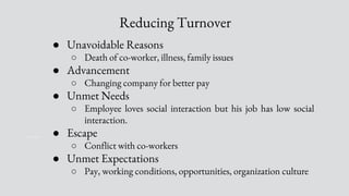 Reducing Turnover
● Unavoidable Reasons
○ Death of co-worker, illness, family issues
● Advancement
○ Changing company for better pay
● Unmet Needs
○ Employee loves social interaction but his job has low social
interaction.
● Escape
○ Conflict with co-workers
● Unmet Expectations
○ Pay, working conditions, opportunities, organization culture
 