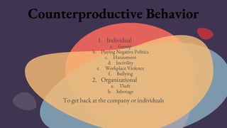 Counterproductive Behavior
1. Individual
a. Gossip
b. Playing Negative Politics
c. Harassment
d. Incivility
e. Workplace Violence
f. Bullying
2. Organizational
a. Theft
b. Sabotage
To get back at the company or individuals
 