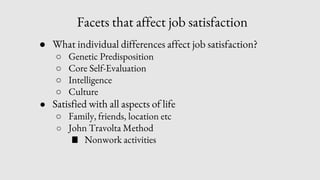 Facets that affect job satisfaction
● What individual differences affect job satisfaction?
○ Genetic Predisposition
○ Core Self-Evaluation
○ Intelligence
○ Culture
● Satisfied with all aspects of life
○ Family, friends, location etc
○ John Travolta Method
■ Nonwork activities
 