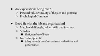 ● Are expectations being met?
○ Personal values vs reality of the jobs and promises
○ Psychological Contracts
● Good fit with the job and organization?
○ Match with lifestyle, values, skills and interests
○ Schedule
■ Shift, number of hours
○ Needs/Supplies fit
■ Salary rewards benefits consistent with efforts and
performance
 
