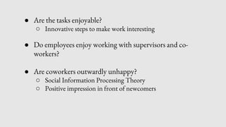 ● Are the tasks enjoyable?
○ Innovative steps to make work interesting
● Do employees enjoy working with supervisors and co-
workers?
● Are coworkers outwardly unhappy?
○ Social Information Processing Theory
○ Positive impression in front of newcomers
 