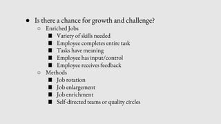 ● Is there a chance for growth and challenge?
○ Enriched Jobs
■ Variety of skills needed
■ Employee completes entire task
■ Tasks have meaning
■ Employee has input/control
■ Employee receives feedback
○ Methods
■ Job rotation
■ Job enlargement
■ Job enrichment
■ Self-directed teams or quality circles
 