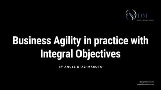 Business Agility in practice with
Integral Objectives
B Y A N G E L D I A Z - M A R O T O
@angeldiazmaroto
angeldiazmaroto.com
 