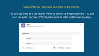 Create Polls on Teams and post them in the channel.
You can use Polls as a pre-launch warm-up activity to engage learners. You can
even use polls / surveys ( PollyApps) to capture skills and knowledge gaps.
 