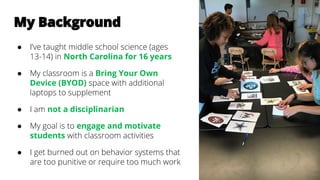 My Background
● I’ve taught middle school science (ages
13-14) in North Carolina for 16 years
● My classroom is a Bring Your Own
Device (BYOD) space with additional
laptops to supplement
● I am not a disciplinarian
● My goal is to engage and motivate
students with classroom activities
● I get burned out on behavior systems that
are too punitive or require too much work
 