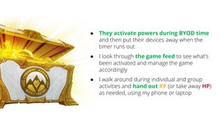 ● They activate powers during BYOD time
and then put their devices away when the
timer runs out
● I look through the game feed to see what’s
been activated and manage the game
accordingly
● I walk around during individual and group
activities and hand out XP (or take away HP)
as needed, using my phone or laptop
 