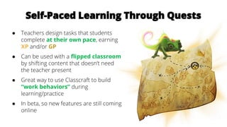 Self-Paced Learning Through Quests
● Teachers design tasks that students
complete at their own pace, earning
XP and/or GP
● Can be used with a flipped classroom
by shifting content that doesn’t need
the teacher present
● Great way to use Classcraft to build
“work behaviors” during
learning/practice
● In beta, so new features are still coming
online
 