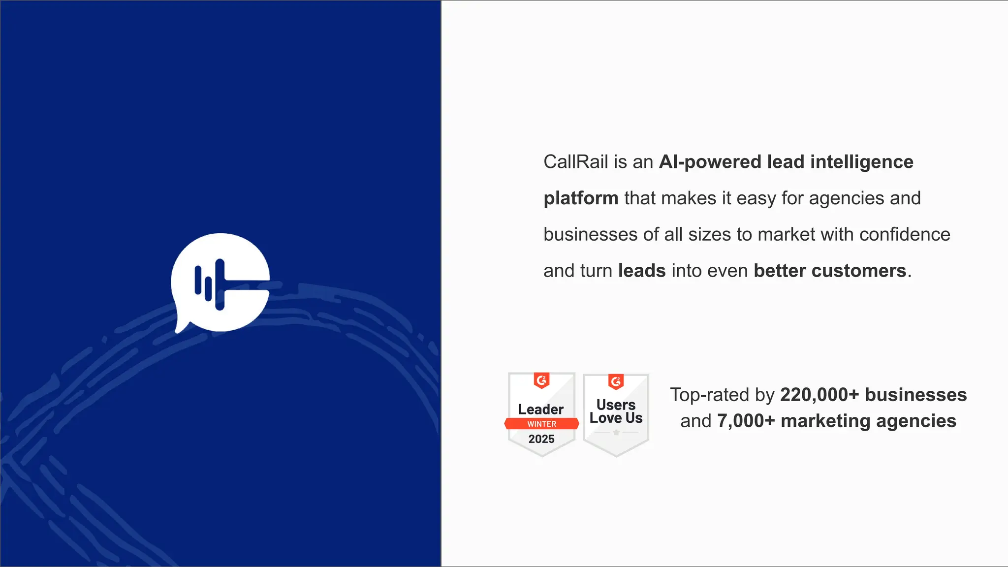 CallRail is an AI-powered lead intelligence
platform that makes it easy for agencies and
businesses of all sizes to market with confidence
and turn leads into even better customers.
Top-rated by 220,000+ businesses
and 7,000+ marketing agencies
 