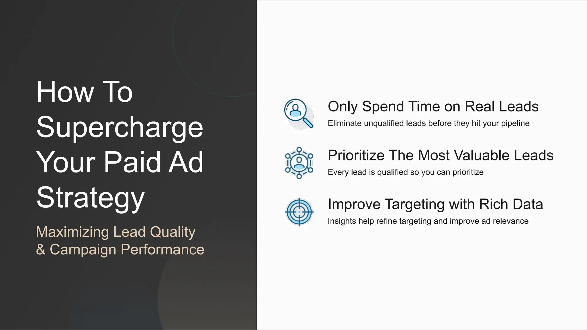 How To
Supercharge
Your Paid Ad
Strategy
Maximizing Lead Quality
& Campaign Performance
Improve Targeting with Rich Data
Insights help refine targeting and improve ad relevance
Prioritize The Most Valuable Leads
Every lead is qualified so you can prioritize
Only Spend Time on Real Leads
Eliminate unqualified leads before they hit your pipeline
 